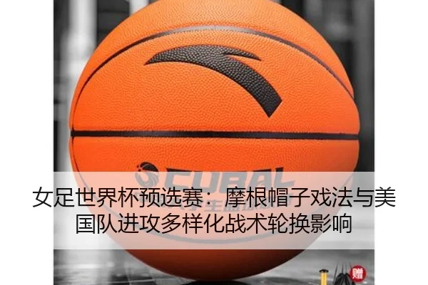 女足世界杯预选赛：摩根帽子戏法与美国队进攻多样化战术轮换影响