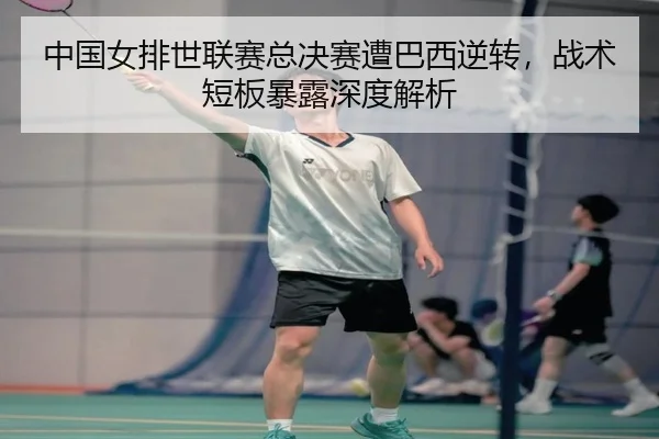 中国女排世联赛总决赛遭巴西逆转，战术短板暴露深度解析