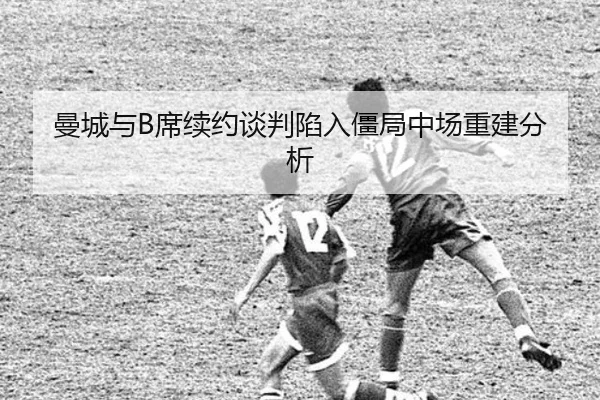 曼城与B席续约谈判陷入僵局中场重建分析